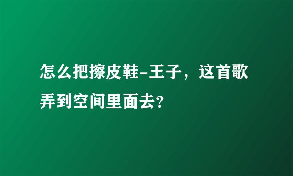 怎么把擦皮鞋-王子，这首歌弄到空间里面去？