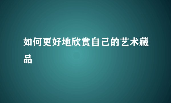 如何更好地欣赏自己的艺术藏品