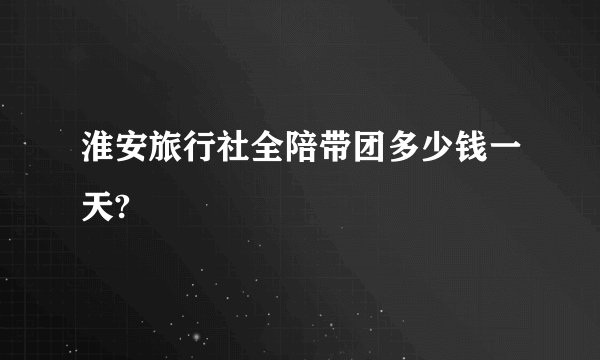 淮安旅行社全陪带团多少钱一天?