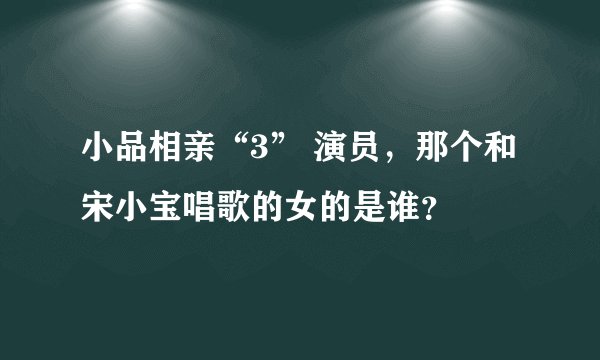 小品相亲“3” 演员，那个和宋小宝唱歌的女的是谁？