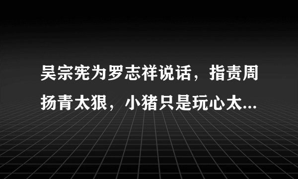 吴宗宪为罗志祥说话，指责周扬青太狠，小猪只是玩心太重，你怎么看？