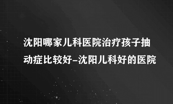 沈阳哪家儿科医院治疗孩子抽动症比较好-沈阳儿科好的医院