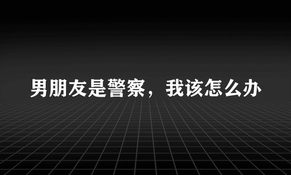男朋友是警察，我该怎么办