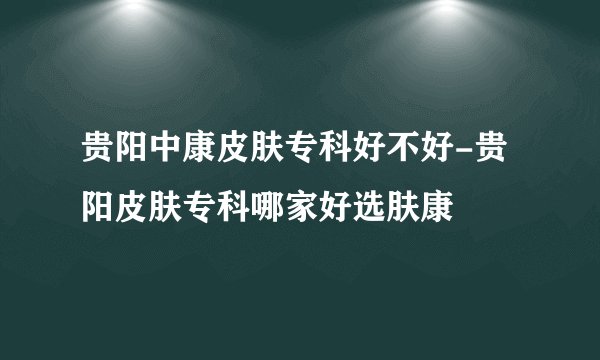 贵阳中康皮肤专科好不好-贵阳皮肤专科哪家好选肤康