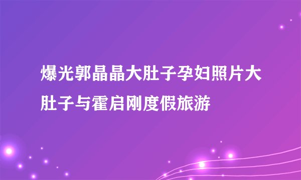 爆光郭晶晶大肚子孕妇照片大肚子与霍启刚度假旅游