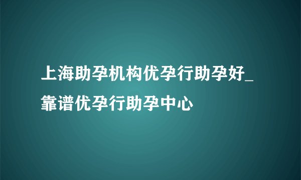上海助孕机构优孕行助孕好_靠谱优孕行助孕中心