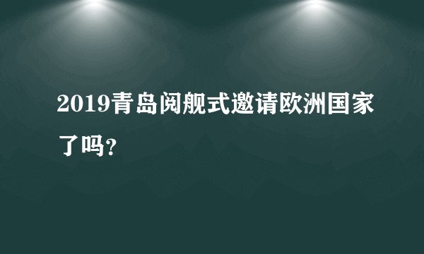 2019青岛阅舰式邀请欧洲国家了吗？