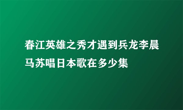 春江英雄之秀才遇到兵龙李晨马苏唱日本歌在多少集