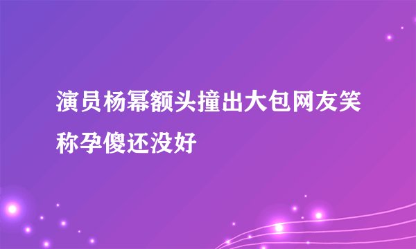 演员杨幂额头撞出大包网友笑称孕傻还没好
