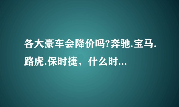 各大豪车会降价吗?奔驰.宝马.路虎.保时捷，什么时候会降价？