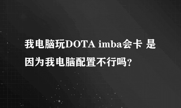我电脑玩DOTA imba会卡 是因为我电脑配置不行吗?