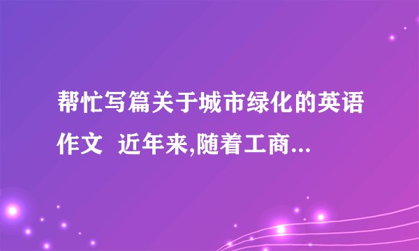 帮忙写篇关于城市绿化的英语作文  近年来,随着工商业的迅猛发展,城市中树木的数量大大降低.人们已经作出了各种努力防止树木被砍伐,但是也应该认识到绿化城市的重要性.  绿化城市带来很多好处：净化空气,美化城市,提供木材.  呼吁人们：认识城市绿化对城市环境的贡献,栽植树木并保护他们不受商业侵犯  要求一百二十个字数