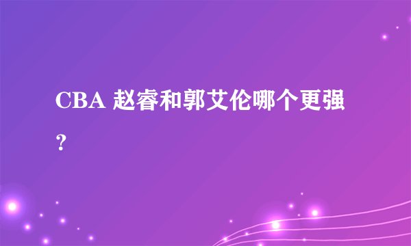 CBA 赵睿和郭艾伦哪个更强？