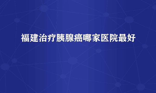 福建治疗胰腺癌哪家医院最好