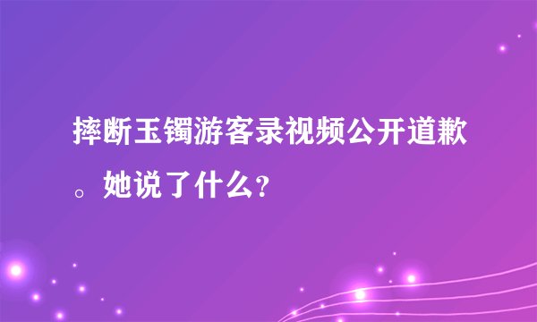 摔断玉镯游客录视频公开道歉。她说了什么？