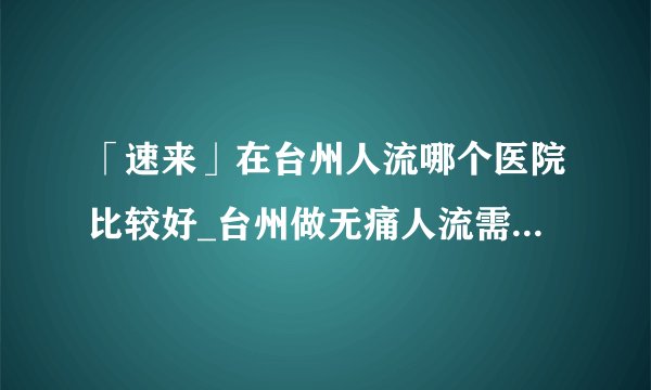 「速来」在台州人流哪个医院比较好_台州做无痛人流需要多少钱