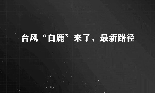 台风“白鹿”来了,最新路径