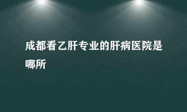 成都看乙肝专业的肝病医院是哪所