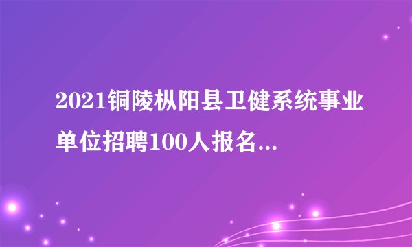 2021铜陵枞阳县卫健系统事业单位招聘100人报名入口已开通!