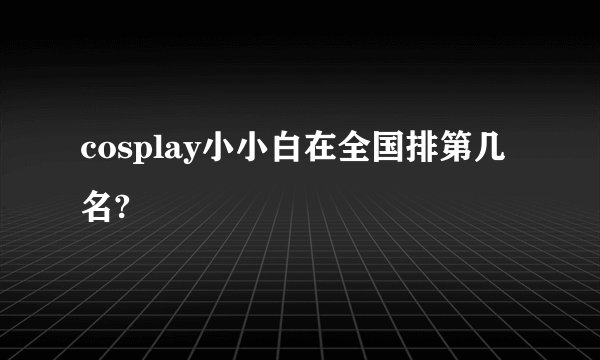 cosplay小小白在全国排第几名?