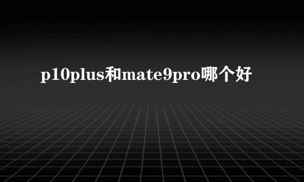p10plus和mate9pro哪个好