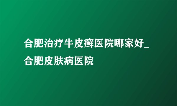 合肥治疗牛皮癣医院哪家好_合肥皮肤病医院