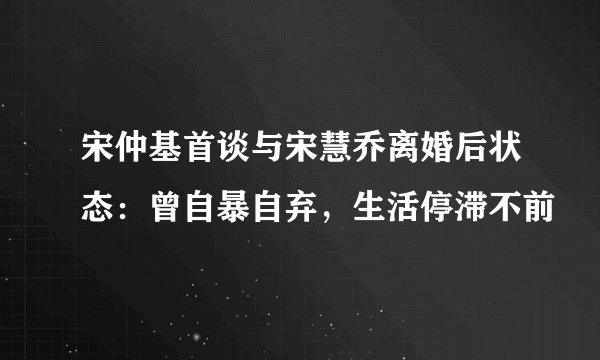 宋仲基首谈与宋慧乔离婚后状态：曾自暴自弃，生活停滞不前
