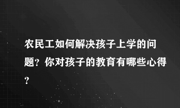 农民工如何解决孩子上学的问题？你对孩子的教育有哪些心得？