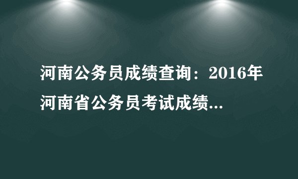 河南公务员成绩查询：2016年河南省公务员考试成绩查询入口（已开通）