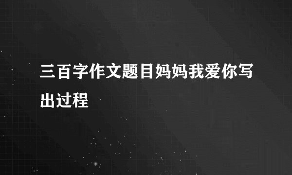 三百字作文题目妈妈我爱你写出过程