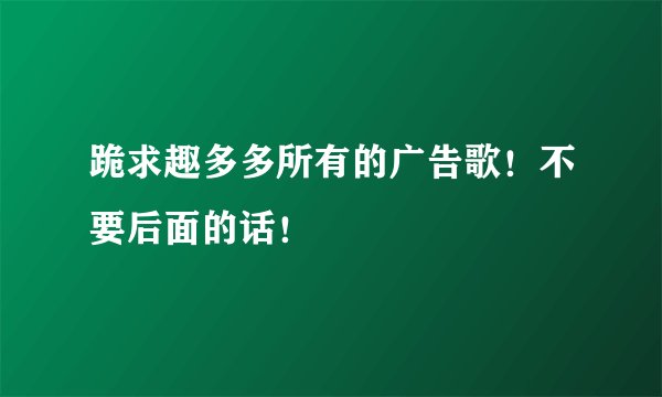 跪求趣多多所有的广告歌！不要后面的话！