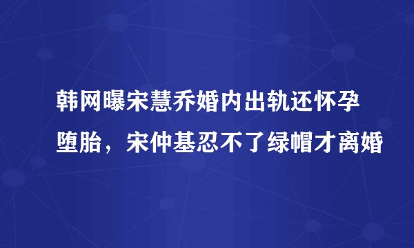韩网曝宋慧乔婚内出轨还怀孕堕胎,宋仲基忍不了绿帽才离婚