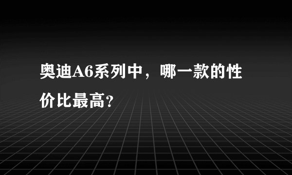 奥迪A6系列中，哪一款的性价比最高？