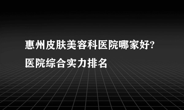 惠州皮肤美容科医院哪家好?医院综合实力排名