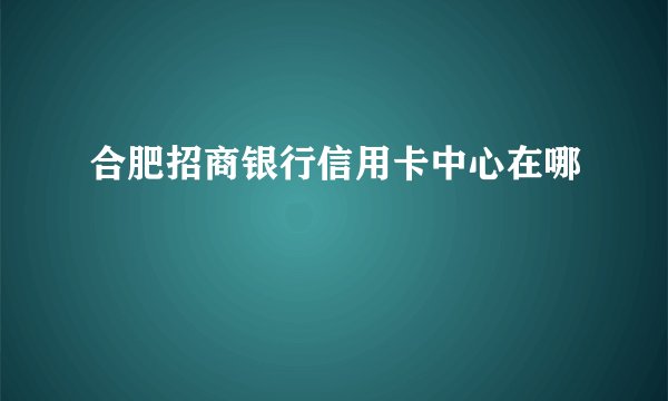 合肥招商银行信用卡中心在哪