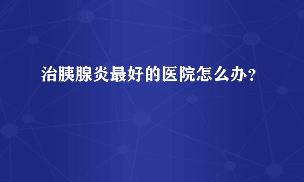 治胰腺炎最好的医院怎么办？