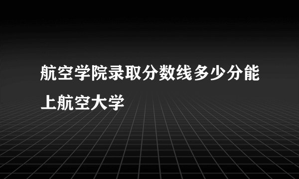 航空学院录取分数线多少分能上航空大学