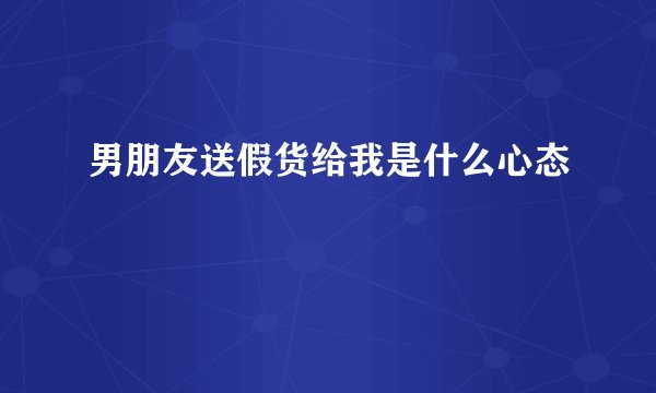 男朋友送假货给我是什么心态