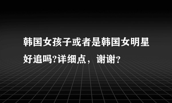 韩国女孩子或者是韩国女明星好追吗?详细点,谢谢?