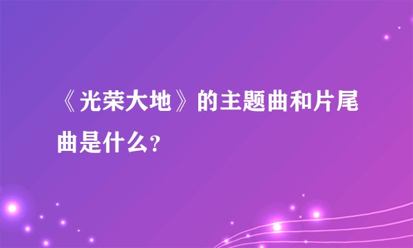 《光荣大地》的主题曲和片尾曲是什么?