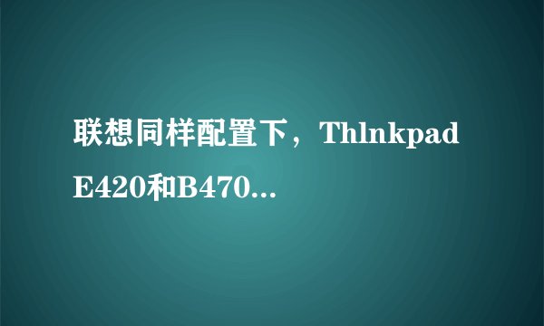 联想同样配置下,ThlnkpadE420和B470以及G470那个系列好一些,价格怎么样?