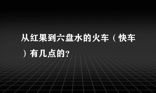 从红果到六盘水的火车（快车）有几点的？