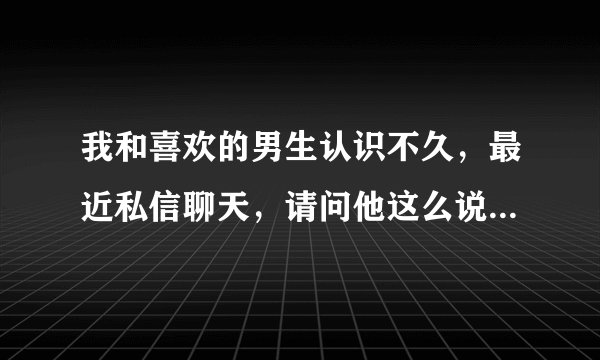 我和喜欢的男生认识不久，最近私信聊天，请问他这么说是什么意思？
