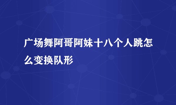 广场舞阿哥阿妹十八个人跳怎么变换队形