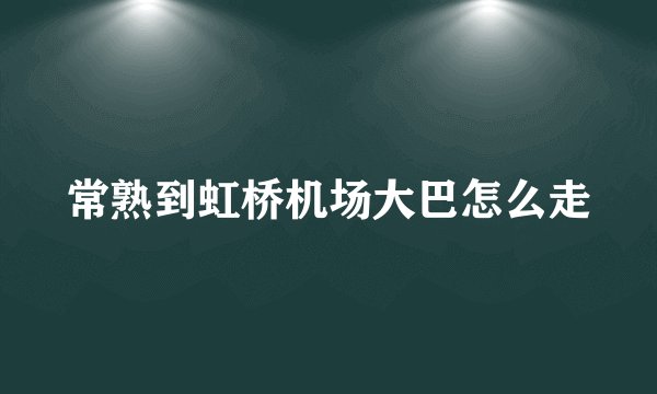 常熟到虹桥机场大巴怎么走