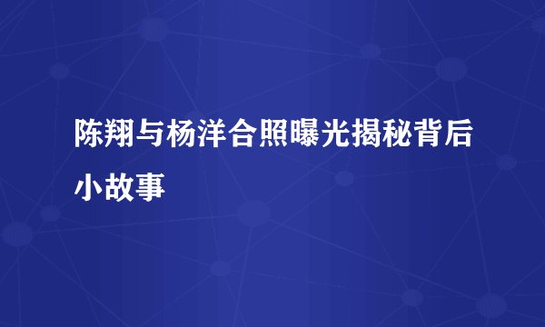 陈翔与杨洋合照曝光揭秘背后小故事