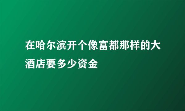 在哈尔滨开个像富都那样的大酒店要多少资金