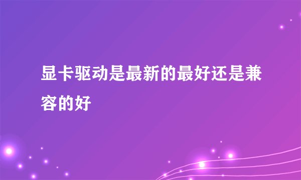 显卡驱动是最新的最好还是兼容的好