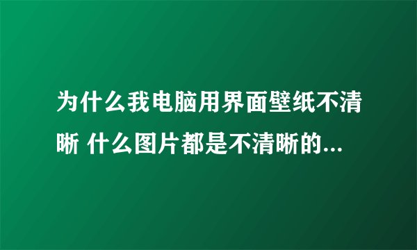 为什么我电脑用界面壁纸不清晰 什么图片都是不清晰的 很模糊,我的电脑
