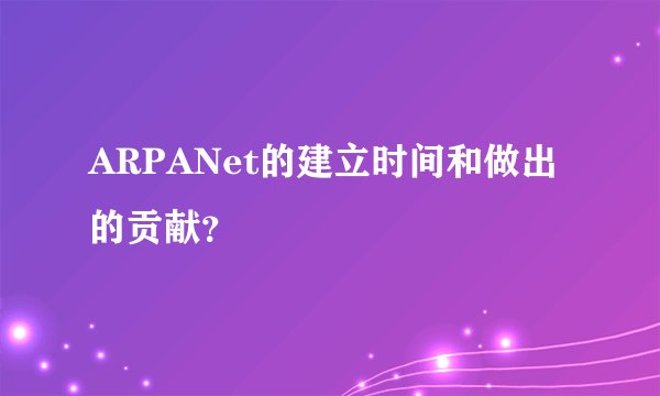 ARPANet的建立时间和做出的贡献？